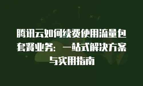 腾讯云如何续费使用流量包套餐业务：一站式解决方案与实用指南