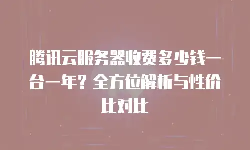 腾讯云服务器收费多少钱一台一年？全方位解析与性价比对比