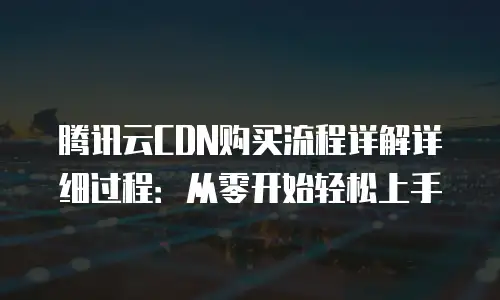 腾讯云CDN购买流程详解详细过程：从零开始轻松上手