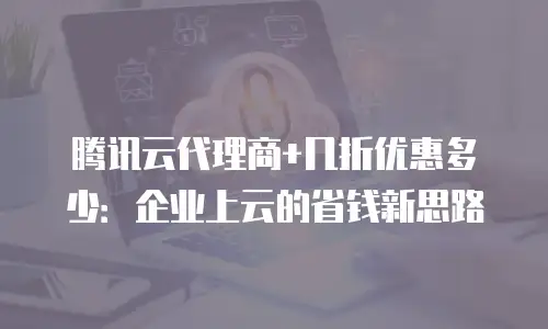 腾讯云代理商+几折优惠多少：企业上云的省钱新思路