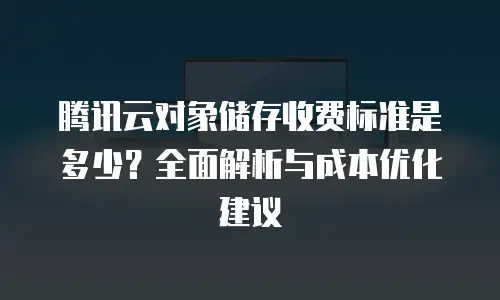 腾讯云对象储存收费标准是多少？全面解析与成本优化建议