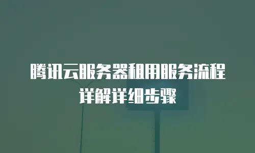 腾讯云服务器租用服务流程详解详细步骤