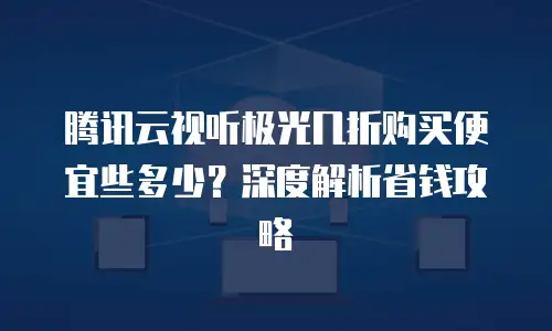 腾讯云视听极光几折购买便宜些多少？深度解析省钱攻略