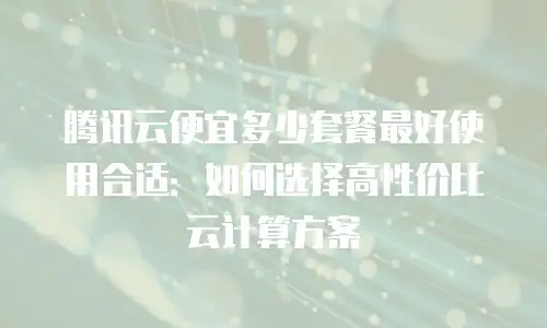 腾讯云便宜多少套餐最好使用合适：如何选择高性价比云计算方案