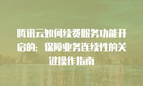 腾讯云如何续费服务功能开启的：保障业务连续性的关键操作指南