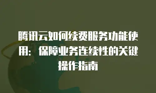 腾讯云如何续费服务功能使用：保障业务连续性的关键操作指南