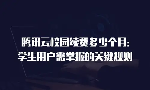 腾讯云校园续费多少个月：学生用户需掌握的关键规则