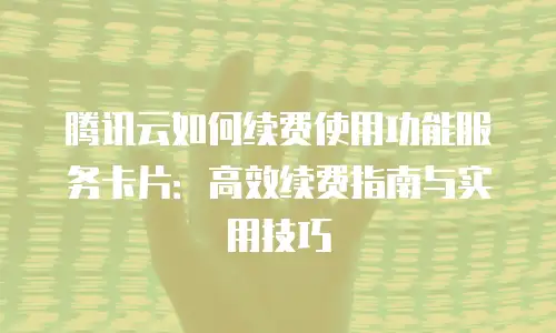 腾讯云如何续费使用功能服务卡片：高效续费指南与实用技巧