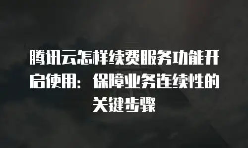腾讯云怎样续费服务功能开启使用：保障业务连续性的关键步骤