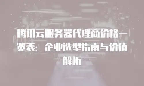 腾讯云服务器代理商价格一览表：企业选型指南与价值解析
