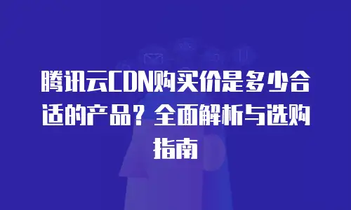 腾讯云CDN购买价是多少合适的产品？全面解析与选购指南