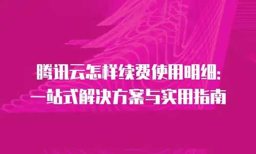腾讯云怎样续费使用明细：一站式解决方案与实用指南