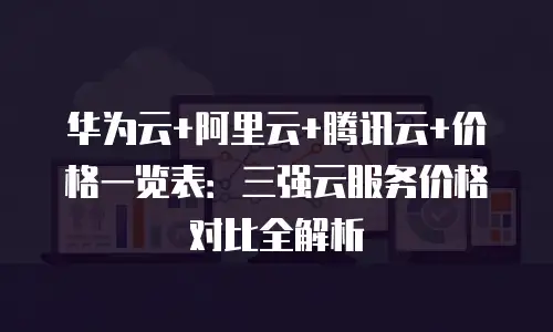 华为云+阿里云+腾讯云+价格一览表：三强云服务价格对比全解析