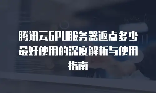腾讯云GPU服务器返点多少最好使用的深度解析与使用指南
