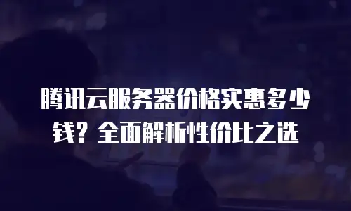 腾讯云服务器价格实惠多少钱？全面解析性价比之选