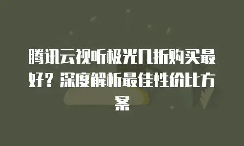 腾讯云视听极光几折购买最好？深度解析最佳性价比方案