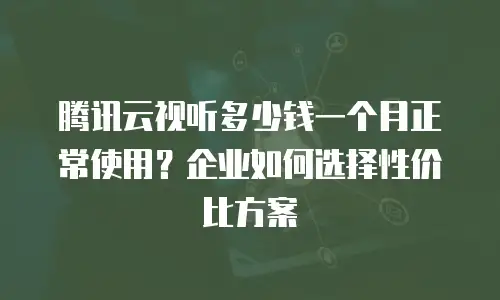 腾讯云视听多少钱一个月正常使用？企业如何选择性价比方案