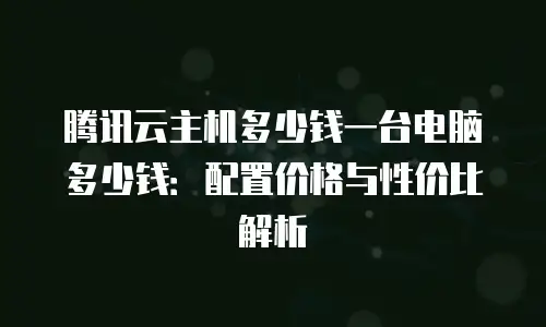 腾讯云主机多少钱一台电脑多少钱：配置价格与性价比解析