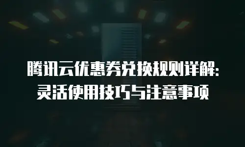 腾讯云优惠券兑换规则详解：灵活使用技巧与注意事项