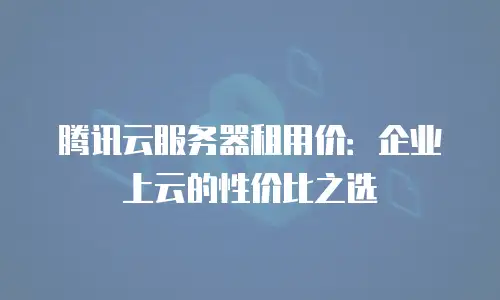 腾讯云服务器租用价：企业上云的性价比之选