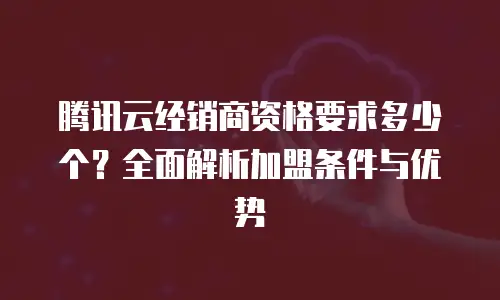 腾讯云经销商资格要求多少个？全面解析加盟条件与优势