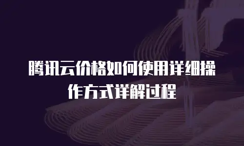 腾讯云价格如何使用详细操作方式详解过程