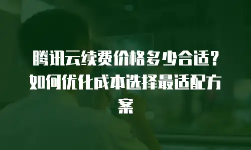 腾讯云续费价格多少合适？如何优化成本选择最适配方案