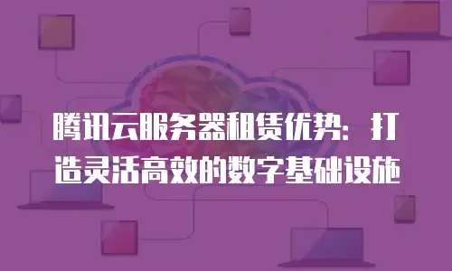 腾讯云服务器租赁优势：打造灵活高效的数字基础设施