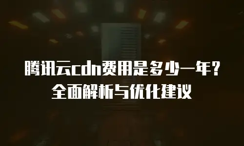 腾讯云cdn费用是多少一年？全面解析与优化建议