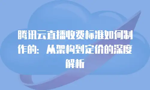 腾讯云直播收费标准如何制作的：从架构到定价的深度解析
