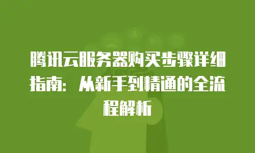 腾讯云服务器购买步骤详细指南：从新手到精通的全流程解析