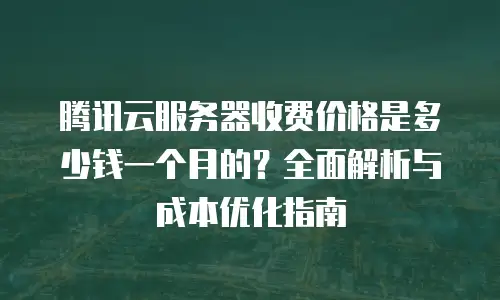 腾讯云服务器收费价格是多少钱一个月的？全面解析与成本优化指南
