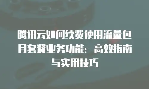 腾讯云如何续费使用流量包月套餐业务功能：高效指南与实用技巧