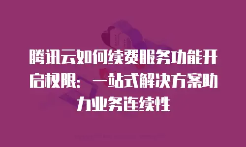 腾讯云如何续费服务功能开启权限：一站式解决方案助力业务连续性