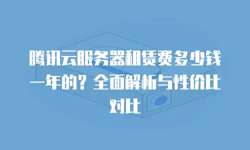 腾讯云服务器租赁费多少钱一年的？全面解析与性价比对比