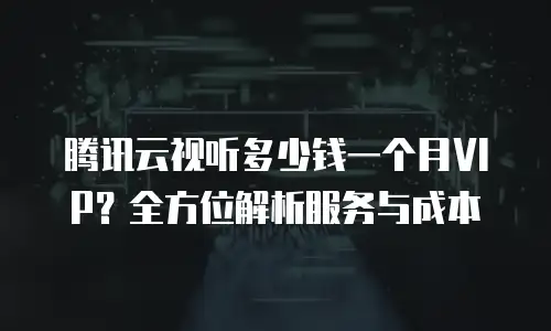 腾讯云视听多少钱一个月VIP？全方位解析服务与成本