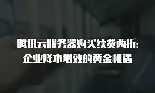 腾讯云服务器购买续费两折：企业降本增效的黄金机遇
