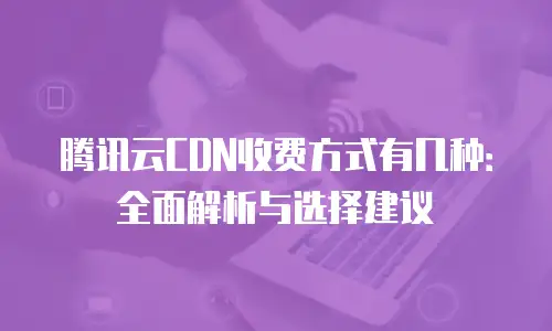 腾讯云CDN收费方式有几种：全面解析与选择建议