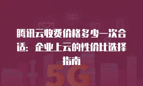 腾讯云收费价格多少一次合适：企业上云的性价比选择指南