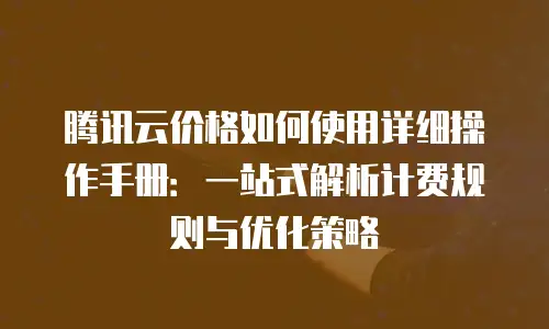 腾讯云价格如何使用详细操作手册：一站式解析计费规则与优化策略
