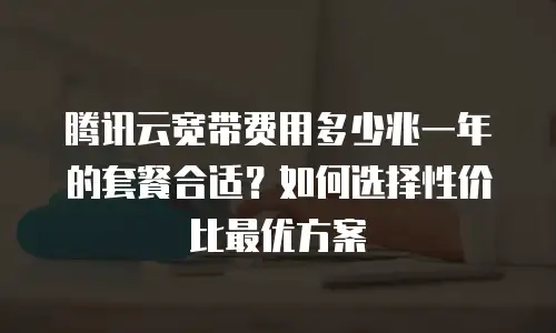 腾讯云宽带费用多少兆一年的套餐合适？如何选择性价比最优方案