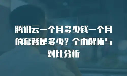 腾讯云一个月多少钱一个月的套餐是多少？全面解析与对比分析