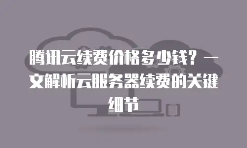 腾讯云续费价格多少钱？一文解析云服务器续费的关键细节