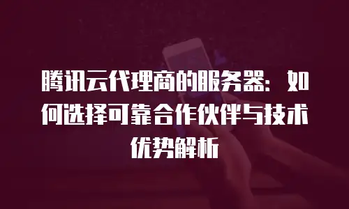腾讯云代理商的服务器：如何选择可靠合作伙伴与技术优势解析