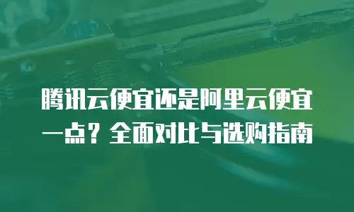 腾讯云便宜还是阿里云便宜一点？全面对比与选购指南
