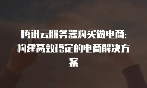 腾讯云服务器购买做电商：构建高效稳定的电商解决方案