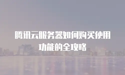 腾讯云服务器如何购买使用功能的全攻略