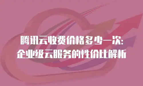 腾讯云收费价格多少一次：企业级云服务的性价比解析