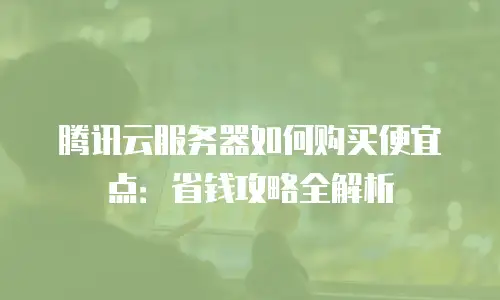 腾讯云服务器如何购买便宜点：省钱攻略全解析
