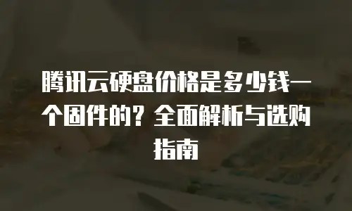 腾讯云硬盘价格是多少钱一个固件的？全面解析与选购指南